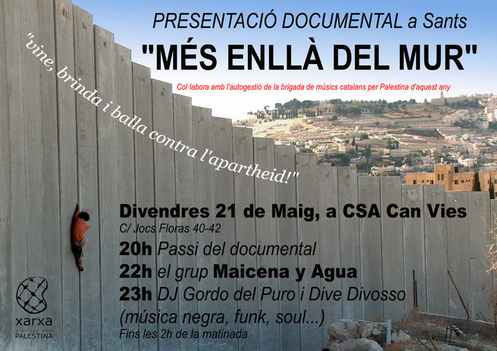 Presentació ·Més enllà del mur· a SantsInici: 	divendres, 21 / maig / 2010 a les 20:00Lloc: 	CSA Can Vies (Barri de Sants)Adreça: 	Jocs Florals nº 40-4220h - Passi del documental ·Més enllà del mur· [brigada de músics catalans per Palestina 2009]22h - Actuació del grup ·Maicena y Agua· [Rumba des del barri de l·Eixample]]23h - Dj Gordo del Puro i Dive Divosso [música negra, funk, soul...]Fins les 2h de la matinada!!!Col·labora amb l·autogestió de la Brigada de Músics Catalans per Palestina d·aquest any!!T·hi esperem!!
