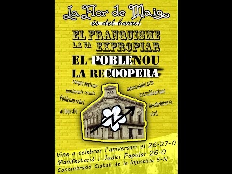 ·El franquisme la va expropiar, el POBLEnou la reCOOPERA·La Flor de Maig va ser, des del segle XIX, un espai d·autoorganització popular, seu d·una gran cooperativa i centre cultural i lúdic. Els treballadors del Poblenou la van crear com a resposta a les injustícies del capitalisme, treballant per una economia autogestionada i al servei del poble. El somni d·aquells obrers va quedar estroncat quan el franquisme, al guanyar la guerra, va desvirtuar aquell esperit i va acabar traspassant la propietat a una família feixista. Després de ser oberta a partir de la transició com a Ateneu Popular i tancada altra vegada pel dèspota Ajuntament de Barcelona el maig de 2012, els veïns i veïnes organitzades del barri la vam alliberar el 20 d·octubre del mateix any, per tornar a recuperar l·empelt d·aquells cooperativistes. Vam entrar-hi desobeint les seves lleis injustes, imposades per un ordre pervers, que neguen la memòria col·lectiva que ara estem compromesos de recuperar. Vam entrar-hi per omplir-la de vida i fer-la lloc de trobada, per crear noves formes d·organització, assembleàries, transformadores, col·lectives. Vam entrar-hi per plantar cara a l·estafa generalitzada que el gran capital ha orquestrat contra totes nosaltres, al que volen anomenar crisi per eludir responsables. La Flor de Maig és i serà  del Poblenou, tal i com era quan va néixer fa 123 anys. I ara, quan fa un any que l·hem recuperat, la propietat ens porta de nou, el 5 de Novembre, davant dels tribunals. El nostre únic delicte, retornar un espai pels seus legítims amos: el poble del Poblenou. La nostra força, la que surt de l·esperit lliure que crea cultura popular, la cultura que allibera les nostres vides i transforma la nostra societat injusta. I la nostra eina, la complicitat entre totes i la solidaritat de tot un barri. El Franquisme la va expropiar, el POBLEnou la reCOOPERA