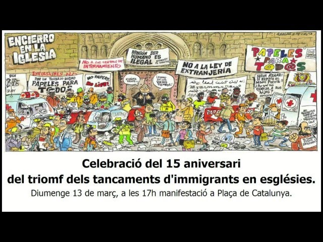 Diumenge 13 de març, a les 17h, a Plaça de Catalunya.Manifestació: Celebració del 15 aniversari del triomf dels tancaments d·immigrants en esglésies.El 8 de març de 2001, les persones migrants tancades en diverses Esglésies durant 47 dies van escenificar la fi de la protesta, que va incloure una dura vaga de fam, amb una multitudinària manifestació que va sortir de l·església del Pi al crit de ·Papers per a tothom!· i va acabar a la Delegació del Govern. Allà es van lliurar 62.850 signatures de ciutadans catalans que donaven suport els seves reivindicacions, la principal de les quals era una regularització extraordinària que es va aconseguir amb aquesta històrica lluita.Han passat 15 anys dels tancaments i la lluita pels papers, el treball i la dignitat de totes les persones independentment del seu lloc d·origen continua.Per recordar d·on venim i on continuem estant, es convoca un acte commemoratiu el proper diumenge 13 de març a les 17h a la Plaça Catalunya per sortir en manifestació fins a la Església del Pi, epicentre dels tancaments fa 15 anys. Aquesta convocatòria comptarà  amb la presència de persones que van protagonitzar la histÃ²rica lluita, això com d·alguns i algunes dels quals avui continuen reivindicant una vida digna per als treballadors i treballadores estrangers en el nostre país.