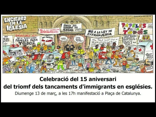 Diumenge 13 de març, a les 17h, a Plaça de Catalunya.
<br/>Manifestació: Celebració del 15 aniversari del triomf dels tancaments d'immigrants en esglésies.
<br/>El 8 de març de 2001, les persones migrants tancades en diverses Esglésies durant 47 dies van escenificar la fi de la protesta, que va incloure una dura vaga de fam, amb una multitudinària manifestació que va sortir de l'església del Pi al crit de 'Papers per a tothom!' i va acabar a la Delegació del Govern. Allà es van lliurar 62.850 signatures de ciutadans catalans que donaven suport els seves reivindicacions, la principal de les quals era una regularització extraordinària que es va aconseguir amb aquesta històrica lluita.
<br/>Han passat 15 anys dels tancaments i la lluita pels papers, el treball i la dignitat de totes les persones independentment del seu lloc d'origen continua.
<br/>Per recordar d'on venim i on continuem estant, es convoca un acte commemoratiu el proper diumenge 13 de març a les 17h a la Plaça Catalunya per sortir en manifestació fins a la Església del Pi, epicentre dels tancaments fa 15 anys. Aquesta convocatòria comptarà  amb la presència de persones que van protagonitzar la histÃ²rica lluita, això com d'alguns i algunes dels quals avui continuen reivindicant una vida digna per als treballadors i treballadores estrangers en el nostre país.<br/>