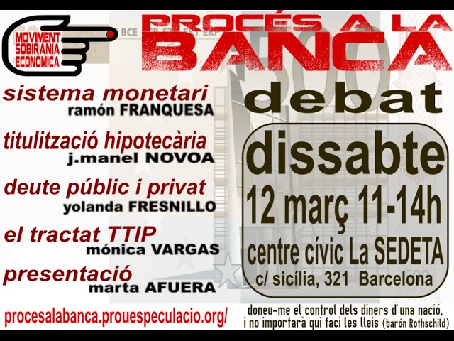 Estructura de la presentació de ·Procés a la Banca·:11h. Presentació moviment i ponents. Marta Afuera11,15h. Sistema Monetari i emissió moneda. Ramón Frenquesa.11,35h. Mercats de Renda Fixa i Titulització Hipotecària. J.M.Novoa11,55h. Deute públic i deute privat. Iolanda Fresnillo12,15h. El Tractat TTIP. Mónica Vargas12,30h. Presentació del primer Tribunal Popular. Procés a la Banca12,35h. Debat i resposta de ponents.14h Cloenda.Procés a la banca és un moviment ciutadà que vol obrir el debat sobre el control de la moneda. Avui està en mans dels banquers i de les elits financeres.La privatització de la moneda és l·origen del saqueig dels pobles i de les nacions europees. Els mitjans tecnològics no fan més que agreujar el control orwellià sobre la ciutadania.Les entitats adherides creiem que sense sobirania econòmica la llibertat està avui més compromesa que mai. Per això, mitjançant Tribunals populars vam iniciar judicis de la veritat, sobre cadascun dels drets ciutadans que estan en disputa amb els banquers. Aquests tribunals sumaris armaran els judicis reals davant la Justícia ordinària.Procés a la Banca vol ser lloc de lliure expressió per a totes aquelles iniciatives que lluitin contra la dictadura financera.